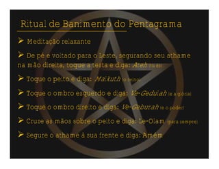Ritual de Banimento do Pentagrama
 Meditação relaxante
 De pé e voltado para o Leste, segurando seu athame
na mão direita, toque a testa e diga: Ateh (tu és)
 Toque o peito e diga: Malkuth (o reino)
 Toque o ombro esquerdo e diga: Ve-Gedulah (e a glória)
 Toque o ombro direito e diga: Ve-Geburah (e o poder)
 Cruze as mãos sobre o peito e diga: Le-Olam (para sempre)
 Segure o athame à sua frente e diga: Amém
 