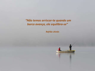“ Não temas arriscar-te quando um barco avança, ele equilibra-se”  Refrão chinês 