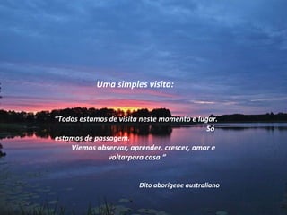 Uma simples visita: “ Todos estamos de visita neste momento e lugar.  Só estamos de passagem.  Viemos observar, aprender, crescer, amar e voltarpara casa.”  Dito aborígene australiano 