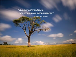 “A maior enfermidade é
 não ser ninguém para ninguém.”
              -Teresa de Calcuta-
 