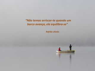 “Não temas arriscar-te quando um
 barco avança, ele equilibra-se”

              Refrão chinês
 