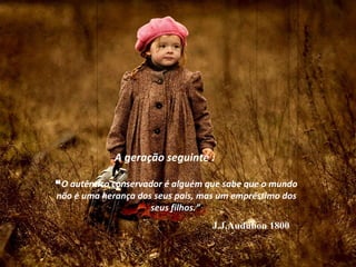 A geração seguinte :

“O autêntico conservador é alguém que sabe que o mundo
não é uma herança dos seus pais, mas um empréstimo dos
                     seus filhos.”
                                   J.J.Audubon 1800
 