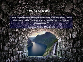 O VALOR DO TEMPO

“Nem com milhões de moedas de ouro se pode recuperar um só
  instante da vida. Que maior perda, então, que a do tempo
                       desperdiçado?”
               Chanakya Pandita 275 a.C India
 