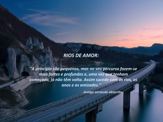 RIOS DE AMOR:

“A princípio são pequenos, mas no seu percurso fazem-se
     mais fortes e profundos e, uma vez que tenham
começado, já não têm volta. Assim sucede com os rios, os
                  anos e as amizades.”
                           -Antigo versículo sânscrito-
 