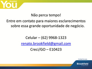 Não perca tempo!
Entre em contato para maiores esclarecimentos
  sobre essa grande oportunidade de negócio.

          Celular – (62) 9968-1323
        renato.brookfield@gmail.com
             Creci/GO – E10423
 