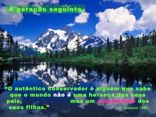 A geracão seguinte
“O autêntico conservador é alguém que sabe
que o mundo não é uma herança dos seus
pais, mas um empréstimo dos
seus filhos.” J.J. Audubon 1800
 