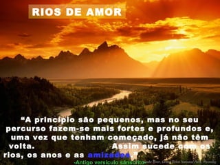 RIOS DE AMOR
“A princípio são pequenos, mas no seu
percurso fazem-se mais fortes e profundos e,
uma vez que tenham começado, já não têm
volta. Assim sucede com os
rios, os anos e as amizades.”
-Antigo versículo sânscrito-
 
