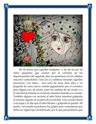 De tal forma que aquellas imágenes y las de un par de
niños pequeños que corrían por el corredor de los
departamentos del segundo piso no generaron en los adultos
mayores comentarios. Aun así yo continua mirando aquellas
presencias. Los niños… una nena de unos siete años y un
pequeño de unos nueve corrían jugueteando por el corredor,
pero alguna vez, de noche, entre las cortinas de mi cuarto vi a
la niña llorar sentada en la fuente mientras llamaba a su mamá.
También alguna vez escuche al niño llorar mientras golpeaba
el enorme zaguán de madera de la entrada. Una ocasión llamé
a mi papá y le dije que el niño lloraba y golpeaba la puerta. Mi
padre y mi madre escucharon los golpes pero comentaron que
debía ser algún tipo alcoholizado, por lo que pretendieron que
 