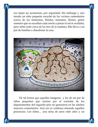 era mejor no asomarnos, por seguridad. Sin embargo y aun
siendo un niño pequeño escuché de los vecinos comentarios
acerca de los fantasmas. Ruidos, lamentos, llantos, gritos
rumores que se sucedían cada noche a penas el sol se ocultaba,
pero sobre todo cerca de las tres de la mañana. Ello llevo a un
par de familias a abandonar la casa.
De tal forma que aquellas imágenes y las de un par de
niños pequeños que corrían por el corredor de los
departamentos del segundo piso no generaron en los adultos
mayores comentarios. Aun así yo continua mirando aquellas
presencias. Los niños… una nena de unos siete años y un
 