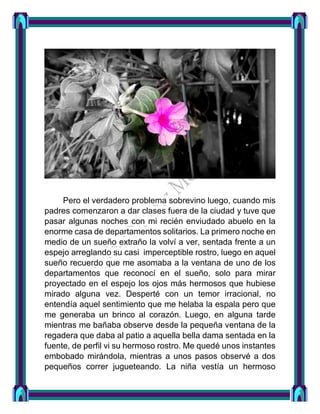 Pero el verdadero problema sobrevino luego, cuando mis
padres comenzaron a dar clases fuera de la ciudad y tuve que
pasar algunas noches con mi recién enviudado abuelo en la
enorme casa de departamentos solitarios. La primero noche en
medio de un sueño extraño la volví a ver, sentada frente a un
espejo arreglando su casi imperceptible rostro, luego en aquel
sueño recuerdo que me asomaba a la ventana de uno de los
departamentos que reconocí en el sueño, solo para mirar
proyectado en el espejo los ojos más hermosos que hubiese
mirado alguna vez. Desperté con un temor irracional, no
entendía aquel sentimiento que me helaba la espala pero que
me generaba un brinco al corazón. Luego, en alguna tarde
mientras me bañaba observe desde la pequeña ventana de la
regadera que daba al patio a aquella bella dama sentada en la
fuente, de perfil vi su hermoso rostro. Me quedé unos instantes
embobado mirándola, mientras a unos pasos observé a dos
pequeños correr jugueteando. La niña vestía un hermoso
 