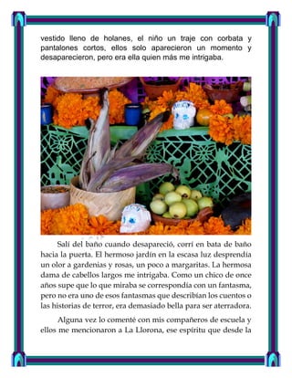 vestido lleno de holanes, el niño un traje con corbata y
pantalones cortos, ellos solo aparecieron un momento y
desaparecieron, pero era ella quien más me intrigaba.
Salí del baño cuando desapareció, corrí en bata de baño
hacia la puerta. El hermoso jardín en la escasa luz desprendía
un olor a gardenias y rosas, un poco a margaritas. La hermosa
dama de cabellos largos me intrigaba. Como un chico de once
años supe que lo que miraba se correspondía con un fantasma,
pero no era uno de esos fantasmas que describían los cuentos o
las historias de terror, era demasiado bella para ser aterradora.
Alguna vez lo comenté con mis compañeros de escuela y
ellos me mencionaron a La Llorona, ese espíritu que desde la
 