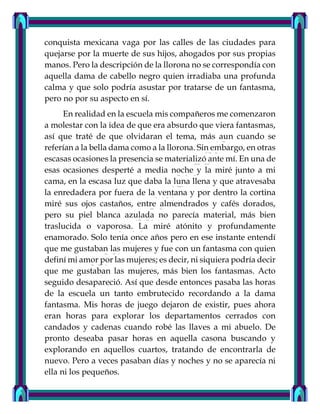 conquista mexicana vaga por las calles de las ciudades para
quejarse por la muerte de sus hijos, ahogados por sus propias
manos. Pero la descripción de la llorona no se correspondía con
aquella dama de cabello negro quien irradiaba una profunda
calma y que solo podría asustar por tratarse de un fantasma,
pero no por su aspecto en sí.
En realidad en la escuela mis compañeros me comenzaron
a molestar con la idea de que era absurdo que viera fantasmas,
así que traté de que olvidaran el tema, más aun cuando se
referían a la bella dama como a la llorona. Sin embargo, en otras
escasas ocasiones la presencia se materializó ante mí. En una de
esas ocasiones desperté a media noche y la miré junto a mi
cama, en la escasa luz que daba la luna llena y que atravesaba
la enredadera por fuera de la ventana y por dentro la cortina
miré sus ojos castaños, entre almendrados y cafés dorados,
pero su piel blanca azulada no parecía material, más bien
traslucida o vaporosa. La miré atónito y profundamente
enamorado. Solo tenía once años pero en ese instante entendí
que me gustaban las mujeres y fue con un fantasma con quien
definí mi amor por las mujeres; es decir, ni siquiera podría decir
que me gustaban las mujeres, más bien los fantasmas. Acto
seguido desapareció. Así que desde entonces pasaba las horas
de la escuela un tanto embrutecido recordando a la dama
fantasma. Mis horas de juego dejaron de existir, pues ahora
eran horas para explorar los departamentos cerrados con
candados y cadenas cuando robé las llaves a mi abuelo. De
pronto deseaba pasar horas en aquella casona buscando y
explorando en aquellos cuartos, tratando de encontrarla de
nuevo. Pero a veces pasaban días y noches y no se aparecía ni
ella ni los pequeños.
 