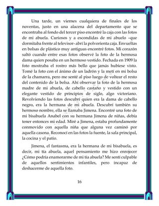 Una tarde, un viernes cualquiera de finales de los
noventas, justo en una alacena del departamento que se
encontraba al fondo del tercer piso encontré la caja con las fotos
de mi abuela. Curiosos y a escondidas de mi abuelo –que
dormitaba frente al televisor- abrí la polvorienta caja. Envueltas
en bolsas de plástico muy antiguas encontré fotos. Mi corazón
saltó cuando entre esas fotos observé la foto de la hermosa
dama quien posaba en un hermoso vestido. Fechada en 1909 la
foto mostraba el rostro más bello que jamás hubiese visto.
Tomé la foto con el ánimo de un ladrón y la metí en mi bolsa
de la chamarra, pero me senté al piso luego de voltear el resto
del contenido de la bolsa. Ahí observar la foto de la hermosa
madre de mi abuela, de cabello castaño y vestido con un
elegante vestido de principios de siglo, algo victoriano.
Revolviendo las fotos descubrí quien era la dama de cabello
negro, era la hermana de mi abuela. Descubrí también su
hermoso nombre, ella se llamaba Jimena. Encontré una foto de
mi bisabuela Anabel con su hermana Jimena de niñas, debía
tener entonces mi edad. Miré a Jimena, estaba profundamente
conmovido con aquella niña que alguna vez caminó por
aquella casona. Reconocí en las fotos la fuente, la sala principal,
la cocina y el patio.
Jimena, el fantasma, era la hermana de mi bisabuela, es
decir, mi tía abuela, aquel pensamiento me hizo enrojecer
¿Cómo podría enamorarme de mi tía abuela? Me sentí culpable
de aquellos sentimientos infantiles, pero incapaz de
deshacerme de aquella foto.
16
 