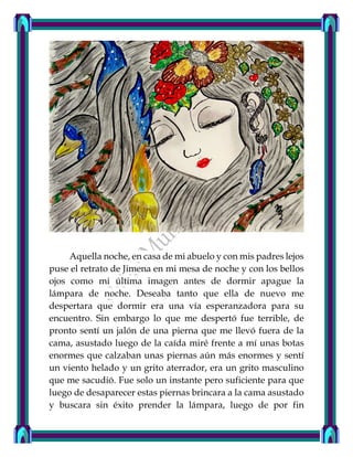 Aquella noche, en casa de mi abuelo y con mis padres lejos
puse el retrato de Jimena en mi mesa de noche y con los bellos
ojos como mi última imagen antes de dormir apague la
lámpara de noche. Deseaba tanto que ella de nuevo me
despertara que dormir era una vía esperanzadora para su
encuentro. Sin embargo lo que me despertó fue terrible, de
pronto sentí un jalón de una pierna que me llevó fuera de la
cama, asustado luego de la caída miré frente a mí unas botas
enormes que calzaban unas piernas aún más enormes y sentí
un viento helado y un grito aterrador, era un grito masculino
que me sacudió. Fue solo un instante pero suficiente para que
luego de desaparecer estas piernas brincara a la cama asustado
y buscara sin éxito prender la lámpara, luego de por fin
 