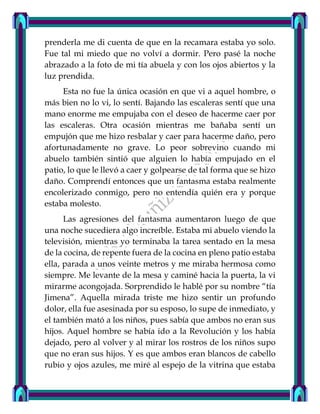 prenderla me di cuenta de que en la recamara estaba yo solo.
Fue tal mi miedo que no volví a dormir. Pero pasé la noche
abrazado a la foto de mi tía abuela y con los ojos abiertos y la
luz prendida.
Esta no fue la única ocasión en que vi a aquel hombre, o
más bien no lo vi, lo sentí. Bajando las escaleras sentí que una
mano enorme me empujaba con el deseo de hacerme caer por
las escaleras. Otra ocasión mientras me bañaba sentí un
empujón que me hizo resbalar y caer para hacerme daño, pero
afortunadamente no grave. Lo peor sobrevino cuando mi
abuelo también sintió que alguien lo había empujado en el
patio, lo que le llevó a caer y golpearse de tal forma que se hizo
daño. Comprendí entonces que un fantasma estaba realmente
encolerizado conmigo, pero no entendía quién era y porque
estaba molesto.
Las agresiones del fantasma aumentaron luego de que
una noche sucediera algo increíble. Estaba mi abuelo viendo la
televisión, mientras yo terminaba la tarea sentado en la mesa
de la cocina, de repente fuera de la cocina en pleno patio estaba
ella, parada a unos veinte metros y me miraba hermosa como
siempre. Me levante de la mesa y caminé hacia la puerta, la vi
mirarme acongojada. Sorprendido le hablé por su nombre “tía
Jimena”. Aquella mirada triste me hizo sentir un profundo
dolor, ella fue asesinada por su esposo, lo supe de inmediato, y
el también mató a los niños, pues sabía que ambos no eran sus
hijos. Aquel hombre se había ido a la Revolución y los había
dejado, pero al volver y al mirar los rostros de los niños supo
que no eran sus hijos. Y es que ambos eran blancos de cabello
rubio y ojos azules, me miré al espejo de la vitrina que estaba
 