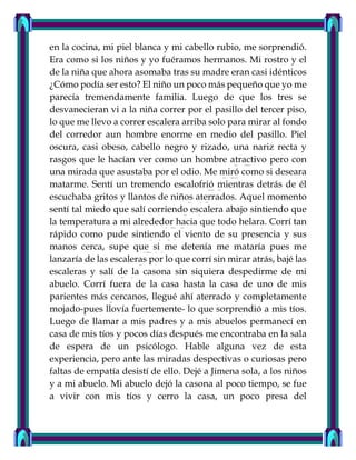en la cocina, mi piel blanca y mi cabello rubio, me sorprendió.
Era como si los niños y yo fuéramos hermanos. Mi rostro y el
de la niña que ahora asomaba tras su madre eran casi idénticos
¿Cómo podía ser esto? El niño un poco más pequeño que yo me
parecía tremendamente familia. Luego de que los tres se
desvanecieran vi a la niña correr por el pasillo del tercer piso,
lo que me llevo a correr escalera arriba solo para mirar al fondo
del corredor aun hombre enorme en medio del pasillo. Piel
oscura, casi obeso, cabello negro y rizado, una nariz recta y
rasgos que le hacían ver como un hombre atractivo pero con
una mirada que asustaba por el odio. Me miró como si deseara
matarme. Sentí un tremendo escalofrió mientras detrás de él
escuchaba gritos y llantos de niños aterrados. Aquel momento
sentí tal miedo que salí corriendo escalera abajo sintiendo que
la temperatura a mi alrededor hacia que todo helara. Corrí tan
rápido como pude sintiendo el viento de su presencia y sus
manos cerca, supe que si me detenía me mataría pues me
lanzaría de las escaleras por lo que corrí sin mirar atrás, bajé las
escaleras y salí de la casona sin siquiera despedirme de mi
abuelo. Corrí fuera de la casa hasta la casa de uno de mis
parientes más cercanos, llegué ahí aterrado y completamente
mojado-pues llovía fuertemente- lo que sorprendió a mis tíos.
Luego de llamar a mis padres y a mis abuelos permanecí en
casa de mis tíos y pocos días después me encontraba en la sala
de espera de un psicólogo. Hable alguna vez de esta
experiencia, pero ante las miradas despectivas o curiosas pero
faltas de empatía desistí de ello. Dejé a Jimena sola, a los niños
y a mi abuelo. Mi abuelo dejó la casona al poco tiempo, se fue
a vivir con mis tíos y cerro la casa, un poco presa del
 
