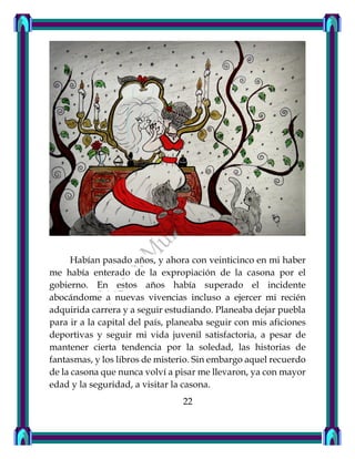 Habían pasado años, y ahora con veinticinco en mi haber
me había enterado de la expropiación de la casona por el
gobierno. En estos años había superado el incidente
abocándome a nuevas vivencias incluso a ejercer mi recién
adquirida carrera y a seguir estudiando. Planeaba dejar puebla
para ir a la capital del país, planeaba seguir con mis aficiones
deportivas y seguir mi vida juvenil satisfactoria, a pesar de
mantener cierta tendencia por la soledad, las historias de
fantasmas, y los libros de misterio. Sin embargo aquel recuerdo
de la casona que nunca volví a pisar me llevaron, ya con mayor
edad y la seguridad, a visitar la casona.
22
 