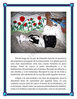 Decidí luego de un par de llamadas hacerlo en presencia
del arquitecto encargado de la restauración. Los planes para la
casa eran maravillosos sería una casona hermosa en poco
tiempo. Entré de nuevo al patio abandonado y a las
habitaciones descuidadas por el tiempo. Recordé mi infancia, a
mis abuelos y a los fantasmas. Recuperé la caja de las fotos y
finalmente salí satisfecho de la casa llevando aquellos tesoros.
Llegué a la universidad a mi clase de postgrado, pero la
abandoné lleno de curiosidad por aquellas fotos, en una
cafetería cercana miré de nuevo el rostro de mi bisabuela y de
su hermana. Aquel rostro me parecía profundamente familiar,
como si lo hubiese conocido en el pasado y aun en mi presente.
 