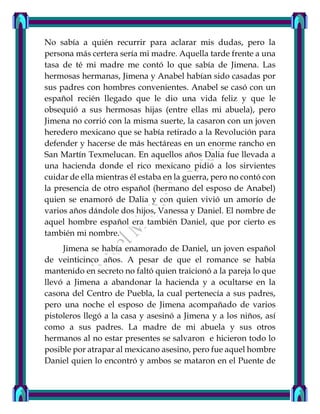 No sabía a quién recurrir para aclarar mis dudas, pero la
persona más certera sería mi madre. Aquella tarde frente a una
tasa de té mi madre me contó lo que sabía de Jimena. Las
hermosas hermanas, Jimena y Anabel habían sido casadas por
sus padres con hombres convenientes. Anabel se casó con un
español recién llegado que le dio una vida feliz y que le
obsequió a sus hermosas hijas (entre ellas mi abuela), pero
Jimena no corrió con la misma suerte, la casaron con un joven
heredero mexicano que se había retirado a la Revolución para
defender y hacerse de más hectáreas en un enorme rancho en
San Martín Texmelucan. En aquellos años Dalia fue llevada a
una hacienda donde el rico mexicano pidió a los sirvientes
cuidar de ella mientras él estaba en la guerra, pero no contó con
la presencia de otro español (hermano del esposo de Anabel)
quien se enamoró de Dalia y con quien vivió un amorío de
varios años dándole dos hijos, Vanessa y Daniel. El nombre de
aquel hombre español era también Daniel, que por cierto es
también mi nombre.
Jimena se había enamorado de Daniel, un joven español
de veinticinco años. A pesar de que el romance se había
mantenido en secreto no faltó quien traicionó a la pareja lo que
llevó a Jimena a abandonar la hacienda y a ocultarse en la
casona del Centro de Puebla, la cual pertenecía a sus padres,
pero una noche el esposo de Jimena acompañado de varios
pistoleros llegó a la casa y asesinó a Jimena y a los niños, así
como a sus padres. La madre de mi abuela y sus otros
hermanos al no estar presentes se salvaron e hicieron todo lo
posible por atrapar al mexicano asesino, pero fue aquel hombre
Daniel quien lo encontró y ambos se mataron en el Puente de
 