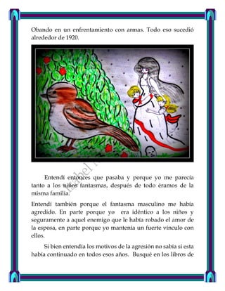 Obando en un enfrentamiento con armas. Todo eso sucedió
alrededor de 1920.
Entendí entonces que pasaba y porque yo me parecía
tanto a los niños fantasmas, después de todo éramos de la
misma familia.
Entendí también porque el fantasma masculino me había
agredido. En parte porque yo era idéntico a los niños y
seguramente a aquel enemigo que le había robado el amor de
la esposa, en parte porque yo mantenía un fuerte vínculo con
ellos.
Si bien entendía los motivos de la agresión no sabía si esta
había continuado en todos esos años. Busqué en los libros de
 