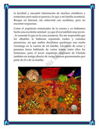 la facultad y encontré información de muchos científicos y
esoteristas pero nada se parecía a lo que a mi familia acontecía.
Busque en Internet, me entrevisté con ocultistas, pero no
encontré respuestas.
Como el arquitecto restaurador de la casona y yo habíamos
hecho una excelente amistad –ya que él era también muy joven-
, le comenté lo que en la casa acontecía. No me sorprendió que
los albañiles le hubiesen reportado ruidos y extrañas
presencias, así que ambos decidimos quedarnos una noche
veraniega en la casona de mi familia. Llevamos de cenar y
pasamos horas hablando de varios temas, entre ellos los
fantasmas, pues el joven arquitecto originario de Cholula
también era testigo directo de varios sucesos paranormales por
parte de él o de su familia.
 