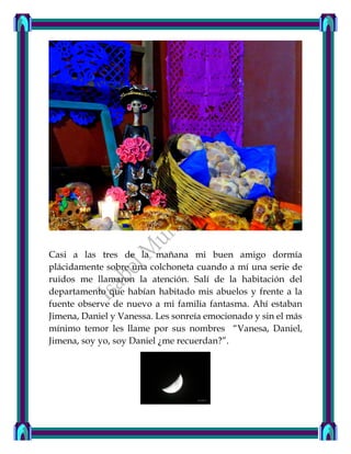 Casi a las tres de la mañana mi buen amigo dormía
plácidamente sobre una colchoneta cuando a mí una serie de
ruidos me llamaron la atención. Salí de la habitación del
departamento que habían habitado mis abuelos y frente a la
fuente observe de nuevo a mi familia fantasma. Ahí estaban
Jimena, Daniel y Vanessa. Les sonreía emocionado y sin el más
mínimo temor les llame por sus nombres “Vanesa, Daniel,
Jimena, soy yo, soy Daniel ¿me recuerdan?”.
 