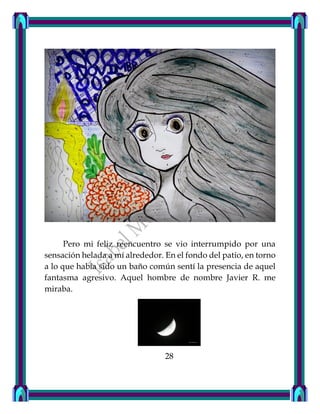 Pero mi feliz reencuentro se vio interrumpido por una
sensación helada a mí alrededor. En el fondo del patio, en torno
a lo que había sido un baño común sentí la presencia de aquel
fantasma agresivo. Aquel hombre de nombre Javier R. me
miraba.
28
 
