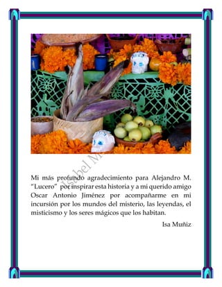 Mi más profundo agradecimiento para Alejandro M.
“Lucero” por inspirar esta historia y a mi querido amigo
Oscar Antonio Jiménez por acompañarme en mi
incursión por los mundos del misterio, las leyendas, el
misticismo y los seres mágicos que los habitan.
Isa Muñiz
 
