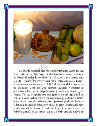 No puedo explicar que me hizo sentir tanto valor, tal vez
la empatía que sentía con mi familia fantasma, tal vez la sangre
de Daniel el padre de los niños, la cual recorría mis venas, pero
le grité – ¡Epah! Don Javier, aquí estoy, salga ahora que Daniel
Ovando se encuentra aquí-. Utilicé el nombre del antepasado
de los niños y mi tío. Una energía invisible y enorme se
abalanzó sobre de mi golpeándome y tomándome con gran
fuerza. Tal vez la aportación más grande de mi capacidad de
ver fantasmas la descubrí en ese momento, pues tomé también
al fantasma con toda mi fuerza, forcejeamos y pude sentir como
lo lancé a un lado, momento en el que le grité -escúchame bien
Javier, con mi familia no te metas ni hoy, ni nunca-. Recuerdo
haberle gritado otras tantas cosas y sentir que de nuevo se
 