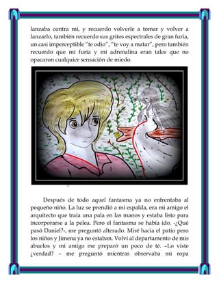 lanzaba contra mí, y recuerdo volverle a tomar y volver a
lanzarlo, también recuerdo sus gritos espectrales de gran furia,
un casi imperceptible “te odio”, “te voy a matar”, pero también
recuerdo que mi furia y mi adrenalina eran tales que no
opacaron cualquier sensación de miedo.
Después de todo aquel fantasma ya no enfrentaba al
pequeño niño. La luz se prendió a mi espalda, era mi amigo el
arquitecto que traía una pala en las manos y estaba listo para
incorporarse a la pelea. Pero el fantasma se había ido. -¿Qué
pasó Daniel?-, me preguntó alterado. Miré hacia el patio pero
los niños y Jimena ya no estaban. Volví al departamento de mis
abuelos y mi amigo me preparó un poco de té. –Lo viste
¿verdad? – me preguntó mientras observaba mi ropa
 
