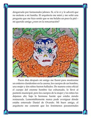 desgarrada por fantasmales jalones. Si, si lo vi y le advertí que
no moleste a mi familia. El arquitecto me miró y me soltó una
pregunta que me hizo sentir que se me helaba un poco la piel –
mi querido amigo ¿crees en la rencarnación?
Pocos días después mi amigo me llamó para mostrarme
un entierro clandestino en la casona, los cuerpos de un hombre,
una mujer y dos niños fueron hallados. De manera extra oficial
el cuerpo del enorme hombre fue exhumado, lo llevé al
panteón municipal, pero los cuerpos de la mujer y los niños los
dejamos ahí, bajo la hermosa fuente que estaba siendo
restaurada. Lamentablemente nunca pude averiguar dónde
estaba enterrado Daniel de Ovando. Mi buen amigo, el
arquitecto me comentó que los fenómenos paranormales
 