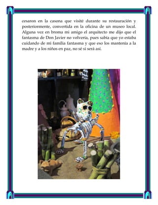cesaron en la casona que visité durante su restauración y
posteriormente, convertida en la oficina de un museo local.
Alguna vez en broma mi amigo el arquitecto me dijo que el
fantasma de Don Javier no volvería, pues sabía que yo estaba
cuidando de mi familia fantasma y que eso los mantenía a la
madre y a los niños en paz, no sé si será así.
 