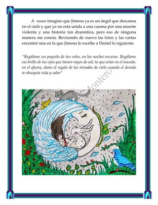 A veces imagino que Jimena ya es un ángel que descansa
en el cielo y que ya no está unida a una casona por una muerte
violenta y una historia tan dramática, pero eso de ninguna
manera me consta. Revisando de nuevo las fotos y las cartas
encontré una en la que Jimena le escribe a Daniel lo siguiente:
"Regálame un poquito de tus soles, en las noches oscuras. Regálame
ese brillo de tus ojos que tienen rayos de sol; tu que estas en el mundo,
en el afuera, dame el regalo de las miradas de cielo cuando el dorado
te obsequia vida y calor"
 