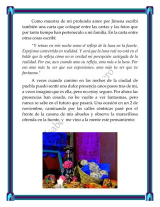 Como muestra de mi profundo amor por Jimena escribí
también una carta que coloqué entre las cartas y las fotos que
por tanto tiempo han pertenecido a mi familia. En la carta entre
otras cosas escribí:
"Y reinas en mis noche como el reflejo de la luna en la fuente.
Espejismo convertido en realidad. Y será que la luna real no está en el
balde que la refleja cómo no es verdad mi percepción castigada de la
realidad. Por eso, aun cuando amo su reflejo, amo más a la luna. Por
eso amo más tu ser que sus expresiones, amo más tu ser que tu
fantasma."
A veces cuando camino en las noches de la ciudad de
puebla puedo sentir una dulce presencia unos pasos tras de mí,
a veces imagino que es ella, pero no estoy seguro. Por ahora las
presencias han cesado, no he vuelto a ver fantasmas, pero
nunca se sabe en el futuro que pasará. Una ocasión en un 2 de
noviembre, caminando por las calles céntricas pasé por el
frente de la casona de mis abuelos y observe la maravillosa
ofrenda en la fuente, y me vino a la mente este pensamiento:
 