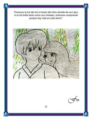 "Conozco la luz del sol a través del claro dorado de sus ojos,
si el sol brilla tanto como sus miradas, entonces comprendo
porque hay vida en esta tierra".
Fin
35
 