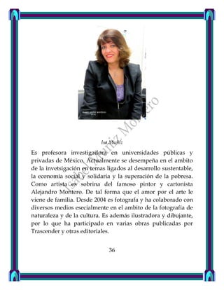 Isa Muñiz
Es profesora investigadora en universidades públicas y
privadas de México. Actualmente se desempeña en el ambito
de la invetsigación en temas ligados al desarrollo sustentable,
la economía social y solidaria y la superación de la pobresa.
Como artista es sobrina del famoso pintor y cartonista
Alejandro Montero. De tal forma que el amor por el arte le
viene de familia. Desde 2004 es fotografa y ha colaborado con
diversos medios esecialmente en el ambito de la fotografía de
naturaleza y de la cultura. Es además ilustradora y dibujante,
por lo que ha participado en varias obras publicadas por
Trascender y otras editoriales.
36
 