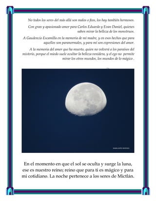 No todos los seres del más allá son malos o feos, los hay también hermosos.
Con gran y apasionado amor para Carlos Eduardo y Evan Daniel, quienes
saben mirar la belleza de los monstruos.
A Gaudencio Escamilla en la memoria de mi madre, y en esos hechos que para
aquellos son paranormales, y para mí son expresiones del amor.
A la memoria del amor que ha muerto, quien no volverá a los paraísos del
misterio, porque el miedo suele ocultar la belleza venidera, y el ego no permite
mirar los otros mundos, los mundos de lo mágico .
En el momento en que el sol se oculta y surge la luna,
ese es nuestro reino; reino que para ti es mágico y para
mi cotidiano. La noche pertenece a los seres de Mictlán.
 