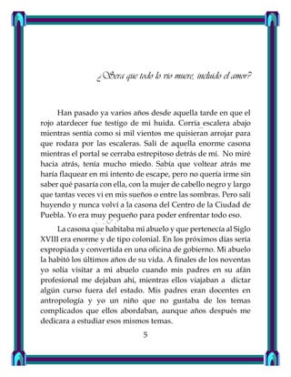 ¿Sera que todo lo vio muere, incluido el amor?
Han pasado ya varios años desde aquella tarde en que el
rojo atardecer fue testigo de mi huida. Corría escalera abajo
mientras sentía como si mil vientos me quisieran arrojar para
que rodara por las escaleras. Salí de aquella enorme casona
mientras el portal se cerraba estrepitoso detrás de mí. No miré
hacia atrás, tenía mucho miedo. Sabía que voltear atrás me
haría flaquear en mi intento de escape, pero no quería irme sin
saber qué pasaría con ella, con la mujer de cabello negro y largo
que tantas veces vi en mis sueños o entre las sombras. Pero salí
huyendo y nunca volví a la casona del Centro de la Ciudad de
Puebla. Yo era muy pequeño para poder enfrentar todo eso.
La casona que habitaba mi abuelo y que pertenecía al Siglo
XVIII era enorme y de tipo colonial. En los próximos días sería
expropiada y convertida en una oficina de gobierno. Mi abuelo
la habitó los últimos años de su vida. A finales de los noventas
yo solía visitar a mi abuelo cuando mis padres en su afán
profesional me dejaban ahí, mientras ellos viajaban a dictar
algún curso fuera del estado. Mis padres eran docentes en
antropología y yo un niño que no gustaba de los temas
complicados que ellos abordaban, aunque años después me
dedicara a estudiar esos mismos temas.
5
 