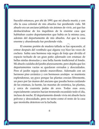 Sucedió entonces, por ahí de 1991 que mi abuela murió, y con
ella la casa colonial de mis abuelos fue perdiendo vida. Mi
abuelo era un anciano jubilado sin ánimos de vivir, así que fue
deshaciéndose de los inquilinos de la enorme casa que
habitaban cuatro departamentos que había en la misma casa,
además del departamento de mis abuelos. Así que la casa
enorme y abandonada fue perdiendo vida.
El enorme portón de madera tallada se fue opacando, al
entrar después del vestíbulo que alguna vez hizo las veces de
cochera había una hermosa reja negra de forja que dividía el
espacio techado de un gran patio adornado con estatuas de
bellas ninfas desnudas y una bella fuente tradicional al fondo.
Mi abuelo cuidaba del jardín afanosamente, pero dejaba que los
departamentos vacíos se quedaran cerrados y descuidados.
Pero el jardín seguía siendo maravilloso. Adornado con un
hermoso piso cerámico y con hermosos azulejos se mantenía
esplendoroso, un poco porque las plantas crecían libremente,
un poco por las manos del anciano que pasaba horas cuidando
de las estatuas, la fuente, las masetas de cerámica, las plantas,
y cerca de cuarenta jaulas de aves. Todas esas aves,
especialmente canarios hacían tremendo escandalo todo el día,
incluso de noche. El departamento donde vivía mi abuelo lucia
polvoso y descuidado, pero no tanto como el resto de la casa
que mostraba deterioro en la fachada.
6
 