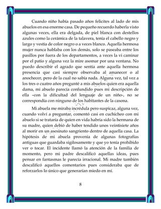 Cuando niño había pasado años felicites al lado de mis
abuelos en esa enorme casa. De pequeño recuerdo haberla visto
algunas veces, ella era delgada, de piel blanca con destellos
azules como la cerámica de la talavera, tenía el cabello negro y
largo y vestía de color negro o a veces blanco. Aquella hermosa
mujer nunca hablaba con los demás, solo se paseaba entre los
pasillos por fuera de los departamentos, a veces la vi caminar
por el patio y alguna vez la mire asomar por una ventana. No
puedo describir el agrado que sentía ante aquella hermosa
presencia que casi siempre observaba al amanecer o al
anochecer, pero de la cual no sabía nada. Alguna vez, tal vez a
los tres o cuatro años pregunté a mis abuelos quien era aquella
dama, mi abuelo parecía confundido pues mi descripción de
ella –con la dificultad del lenguaje de un niño-, no se
correspondía con ninguno de los habitantes de la casona.
Mi abuela me miraba incrédula pero suspicaz, alguna vez,
cuando volví a preguntar, comentó casi en cuchicheo con mi
abuelo si se trataría de quien en vida habría sido la hermana de
su madre, quien debió de haber tendido unos veintisiete años
al morir en un asesinato sangriento dentro de aquella casa. La
hipótesis de mi abuela provenía de algunas fotografías
antiguas que guardaba sigilosamente y que yo tenía prohibido
ver o tocar. El incidente llamó la atención de la familia de
momento, pero mi padre descalificó aquellas ideas, pues
pensar en fantasmas le parecía irracional. Mi madre también
descalificó aquellos comentarios pues consideraba que de
reforzarlos lo único que generarían miedo en mí.
8
 