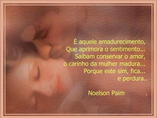 É aquele amadurecimento,  Que aprimora o sentimento...  Saibam conservar o amor,  o carinho da mulher madura...  Porque este sim, fica...  e perdura.. Noelson Paim  . 