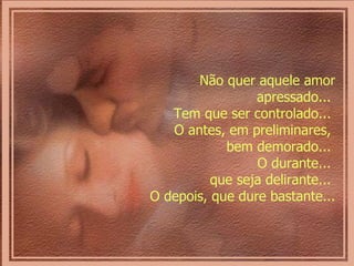 Não quer aquele amor apressado...  Tem que ser controlado...  O antes, em preliminares,  bem demorado...  O durante...  que seja delirante...  O depois, que dure bastante...  