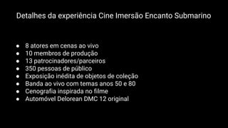 ● 8 atores em cenas ao vivo
● 10 membros de produção
● 13 patrocinadores/parceiros
● 350 pessoas de público
● Exposição inédita de objetos de coleção
● Banda ao vivo com temas anos 50 e 80
● Cenografia inspirada no filme
● Automóvel Delorean DMC 12 original
Detalhes da experiência Cine Imersão Encanto Submarino
 