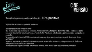 Resultado pesquisa de satisfação - 80% positivo
Alguns comentários do público presente:
“Foi sensacional e emocionante!”
“Eu AMEI essa experiência, de verdade. Amo esse filme, faz parte da minha vida... e estar no baile
Encanto Submarino foi uma emoção muito forte. Parabéns a todos os organizadores e obrigada, de
coração.”
“A experiência foi incrível!!! Momentos únicos e por alguns momentos me senti dentro do filme.
ADOREI!!!”
“Apenas agradecer por este ótimo evento, onde eu e minha esposa conseguimos curtir de forma
tranquila uma noite muito agradável.”
“Parabéns aos organizadores, amamos o evento, tudo muito bem organizado e perfeito!!”
 
