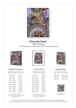 Encanto Rumi
                                                               Pablo Amaringo
                                  http://fineartamerica.com/featured/encanto-rumi-pablo-amaringo.html




   Stretched Canvases                                               Fine Art Prints                                       Greeting Cards
Stretcher Bars: 1.50" x 1.50" or 0.625" x 0.625"                Choose From Thousands of Available                       All Cards are 5" x 7" and Include
  Wrap Style: Black, White, or Mirrored Image                    Frames, Mats, and Fine Art Papers                  White Envelopes for Mailing and Gift Giving


   6.00" x 8.00"                 $47.04                       6.00" x 8.00"              $22.00                       Single Card            $6.95 / Card
   7.50" x 10.00"                $69.96                       7.50" x 10.00"             $27.00                       Pack of 10             $3.95 / Card
   9.00" x 12.00"                $74.96                       9.00" x 12.00"             $32.00                       Pack of 25             $3.00 / Card
   10.50" x 14.00"               $88.87                       10.50" x 14.00"            $35.50
   12.00" x 16.00"               $107.17                      12.00" x 16.00"            $40.50
   15.00" x 20.00"               $142.40                      15.00" x 20.00"            $57.50
   18.00" x 24.00"               $171.26                      18.00" x 24.00"            $66.00
   22.50" x 30.00"               $220.95                      22.50" x 30.00"            $85.00
   27.00" x 36.00"               $282.71                      27.00" x 36.00"            $109.00
   30.00" x 40.00"               $323.09                      30.00" x 40.00"            $130.50
                                                                                                                               Scan With Smartphone
         Visit website for larger sizes.                            Visit website for larger sizes.                               to Buy Online
 Prices shown for 1.50" x 1.50" gallery-wrapped                 Prices shown for unframed / unmatted
            prints with black sides.                               prints on archival matte paper.



              All prints and greeting cards are produced by Fine Art America (fineartamerica.com) and come with a 30-day money-back guarantee.
     Orders may be placed online via credit card or PayPal. All orders ship within three business days from the FAA production facility in North Carolina.
 