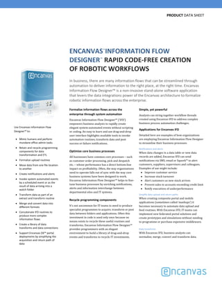 PRODUCT DATA SHEET
ENCANVAS INFORMATION FLOW 
DESIGNER RAPID CODE‐FREE CREATION 
OF ROBOTIC WORKFLOWS 
In business, there are many information flows that can be streamlined through 
automation to deliver information to the right place, at the right time. Encanvas 
Information Flow Designer™ is a non‐invasive stand‐alone software application 
that levers the data integrations power of the Encanvas architecture to formalize 
robotic information flows across the enterprise. 
™
®
Formalize information flows across the 
enterprise through system automation
Encanvas	Information	Flow	Designer™	(‘IFD’)	
empowers	business	analysts	to	rapidly	create	
elegant	system‐automated	events	without	scripting	
or	coding.	An	easy	to	learn	and	use	drag‐and‐drop	
user	interface	highlights	available	tools	to	invoke	
automation	routines,	transform	data	and	post	
success	or	failure	notifications.		
Optimize core business processes
All	businesses	have	common	core	processes	– such	
as	customer	order	processing,	pick	and	despatch	
etc.	– whose	performance	has	a	direct	bottom‐line	
impact	on	profitability.	Often,	the	way	organizations	
need	to	operate	falls	out	of	sync	with	the	way	core	
business systems	have	been	designed	to	work.	
Encanvas	Information	Flow	Designer™	helps	to	fine‐
tune	business	processes	by	enriching	notifications,	
alerts	and	information	interchange	between	
departmental	silos	and	IT	systems.	
Recycle programming components
It’s	not	uncommon	for	IT	teams	to	need	to	produce	
specialist	programmes	to	acquire,	transform	or	post	
data	between	folders	and	applications.	Often	this	
investment	in	code is	used	only	once	because	no	
means	exists	to	recycle	these	useful	routines	and	
transforms.	Encanvas	Information	Flow	Designer™
provides	programmers	with	an	elegant	
environment	to	build	a	library	of	drag‐and‐drop	
events	and	transforms	to	recycle	IT	investments.	
Simple, yet powerful
Analysts	can	string	together	workflow	threads	
created	using	Encanvas	IFD	to	address	complex	
business	process	automation	challenges.
Applications for Encanvas IFD
Detailed	here	are	examples	of	how	organizations	
are	employing	Encanvas	Information	Flow	Designer	
to	streamline	their	business	processes:
Notifications and alerts
When	data	changes	in	a	data	table	or	new	data	
records	are	added,	Encanvas	IFD	can	send	
notifications	via	SMS,	email	or	Squork™ to	alert	
customers,	suppliers,	supervisors	and	colleagues.	
Examples	of	use	might	include:
Improve	customer	service
Increase	stock	turnover
Alert	customers	as	new	stock	arrives
Prevent	sales to	accounts	exceeding	credit	limit
Notify	executives	of	underperformance
Simplify data upload and return paths 
When	creating	composite	portal	and	mobile	
applications	(sometimes	called	‘mashups’)	it	
becomes	necessary	to	automate	data	upload	and	
feed	routines.	With	Encanvas	IFD,	IT	teams	can	
implement	new	federated	portal	solutions	and	
create	prototypes	and	simulations	without	needing	
to	programme	or	purchase	expensive	middleware.
Data transforms 
With	Encanvas	IFD,	business	analysts	can	
normalise,	merge,	convert	and	transform	data.
Use Encanvas Information Flow 
Designer™ to:
Mimic humans and perform 
mundane office admin tasks
Retain and recycle programming 
components for data 
transformation and ETL
Formalize upload routines
Move data from one file location 
to another 
Create notifications and alerts
Invoke system automated events 
by a scheduled event or as the 
result of data arriving into a 
watch folder
Transform data as part of an 
extract and transform routine
Merge and convert data into 
different formats
Concatenate IFD routines to 
produce more complex 
information flows 
Create a library of data 
transforms and data connections
Support Encanvas DX™ portal 
deployments by simplifying the 
acquisition and return path of 
data
 