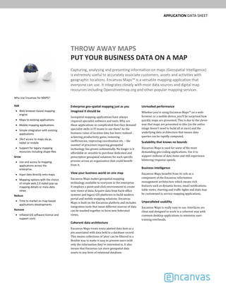 APPLICATION DATA SHEET
THROW AWAY MAPS
PUT YOUR BUSINESS DATA ON A MAP
Capturing, analysing and presenting information on maps (Geospatial Intelligence) 
is extremely useful to accurately associate customers, assets and activities with 
geographic locations. Encanvas Maps™ is a versatile mapping application that 
everyone can use. It integrates closely with most data sources and digital map 
resources including Openstreetmap.org and other popular mapping services.
Enterprise geo­spatial mapping just as you 
imagined it should be
Geospatial	mapping	applications	have	always	
required	specialist	software	and	tools.	Why	are	
these	applications	so	complicated	that	they	demand	
specialist	skills	in	IT	teams	to	use	them? As	the	
business	value	of	location	data	has	been	realised	‐
achieving	productivity	gains,	removing	
inefficiencies,	improving	coordination	etc.	– the	
number	of	processes	requiring	geospatial	
technology	has	grown	substantially.	No	longer	is	it	
affordable	or	sensible	to	purchase dedicated	and	
prescriptive	geospatial	solutions	for	each	specific	
process	across	an	organization	that	could	benefit	
from	it.
View your business world on one map
Encanvas	Maps makes	geospatial	mapping	
technology	available	to	everyone	in	the	enterprise.	
It	employs	a	point‐and‐click	environment	to	create	
new	views	of	data.	Acquire	data	from	back‐office	
systems	and	legacy	GIS	platforms	to	build	modern	
portal	and	mobile	mapping	solutions. Encanvas	
Maps is	built	on	the	Encanvas	platform	and	includes	
integration	tools	that	mean	different	sources	of	data	
can	be	mashed	together	to	form	new	federated	
views.
Coherent data architecture
Encanvas	Maps treats	every	plotted	data	item	as	a	
pin	associated	with	data	held	in	a	database	record.	
This	means	collections	of	‘pins’	can	be	filtered	in	a	
flexible	way	to	make	it	easy	to	present	users	with	
only	the	information	they’re	interested	in.	It	also	
means	that	Encanvas can	store	geospatial	data	
assets	in	any	form	of	relational	database.
Unrivalled performance
Whether	you’re	using	Encanvas	Maps™ on a	web‐
browser	or	a	mobile	device,	you’ll	be	surprised	how	
quickly	maps	are	presented.	This	is	due	to	the	clever	
way	that	maps	are	presented	in	tiles	(so	the	entire	
image	doesn’t	need	to	build	all	at	once)	and	the	
underlying	data	architecture	that	means	data	
queries	can	be	rapidly	composed.
Scalability that knows no bounds
Encanvas	Maps is	used	for	some	of	the	most	
demanding	geo‐coding	applications.	Use	it to	
support	millions	of	data	items	and	still	experience	
blistering	response	speeds.	
Business intelligence
Encanvas	Maps benefits	from	its	role	as	a	
component	of	the	Encanvas	information	
management	architecture	which	means	rich	
features	such	as	dynamic	forms,	email	notifications,	
table	views,	charting	and	traffic	lights	and	dials	may
be	customized	to	service	mapping	applications.
Unparalleled usability
Encanvas	Maps	is	really	easy	to	use.	Interfaces	are	
clean	and	designed	to	work	in	a	coherent	way	with	
common	desktop	applications	to	minimize	user‐
training	overheads.	
Why Use Encanvas for MAPS?
Add
Web browser‐based mapping 
engine
Maps to existing applications
Mobile mapping applications
Simple integration with existing 
applications
24x7 access to maps via pc, 
tablet or mobile
Support for legacy mapping 
resources including shape‐files
Grow
Use and access to mapping 
applications across the 
enterprise.
Input data directly onto maps
Mapping options with the choice 
of simple web 2.0 styled pop‐up 
mapping details or mass‐data 
views
Reduce
Time to market on map‐based 
applications developments
Remove
Inflated GIS software license and 
support costs
 