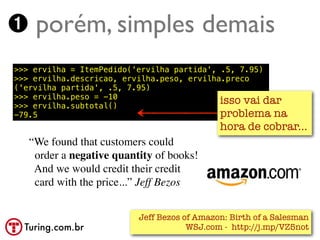 ➊ porém, simples demais
>>> ervilha = ItemPedido('ervilha partida', .5, 7.95)
>>> ervilha.descricao, ervilha.peso, ervilha.preco
('ervilha partida', .5, 7.95)
>>> ervilha.peso = -10
>>> ervilha.subtotal()
                                            isso vai dar
-79.5                                       problema na
                                             hora de cobrar...
   “We found that customers could
    order a negative quantity of books!
    And we would credit their credit
    card with the price...” Jeff Bezos


                          Jeff Bezos of Amazon: Birth of a Salesman
  Turing.com.br                       WSJ.com - http://j.mp/VZ5not
 