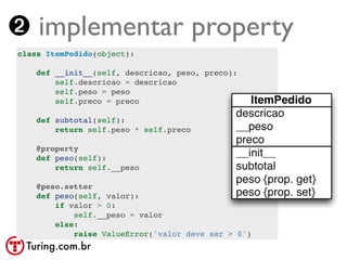 ➋ implementar property
class ItemPedido(object):

    def __init__(self, descricao, peso, preco):
        self.descricao = descricao
        self.peso = peso
        self.preco = preco

    def subtotal(self):
        return self.peso * self.preco

    @property
    def peso(self):
        return self.__peso

    @peso.setter
    def peso(self, valor):
        if valor > 0:
            self.__peso = valor
        else:
            raise ValueError('valor deve ser > 0')
 Turing.com.br
 