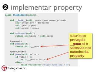 ➋ implementar property
class ItemPedido(object):

    def __init__(self, descricao, peso, preco):
        self.descricao = descricao
        self.peso = peso
        self.preco = preco

    def subtotal(self):
        return self.peso * self.preco             o atributo
    @property                                     protegido
    def peso(self):                               __peso só é
        return self.__peso
                                                  acessado nos
    @peso.setter                                  métodos da
    def peso(self, valor):
        if valor > 0:                             property
            self.__peso = valor
        else:
            raise ValueError('valor deve ser > 0')
 Turing.com.br
 